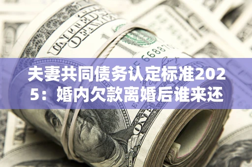 北京夫妻共同债务认定标准2025：婚内欠款离婚后谁来还？