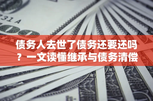 北京债务人去世了债务还要还吗？一文读懂继承与债务清偿